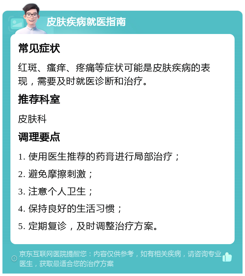 皮肤疾病就医指南 常见症状 红斑、瘙痒、疼痛等症状可能是皮肤疾病的表现，需要及时就医诊断和治疗。 推荐科室 皮肤科 调理要点 1. 使用医生推荐的药膏进行局部治疗； 2. 避免摩擦刺激； 3. 注意个人卫生； 4. 保持良好的生活习惯； 5. 定期复诊，及时调整治疗方案。