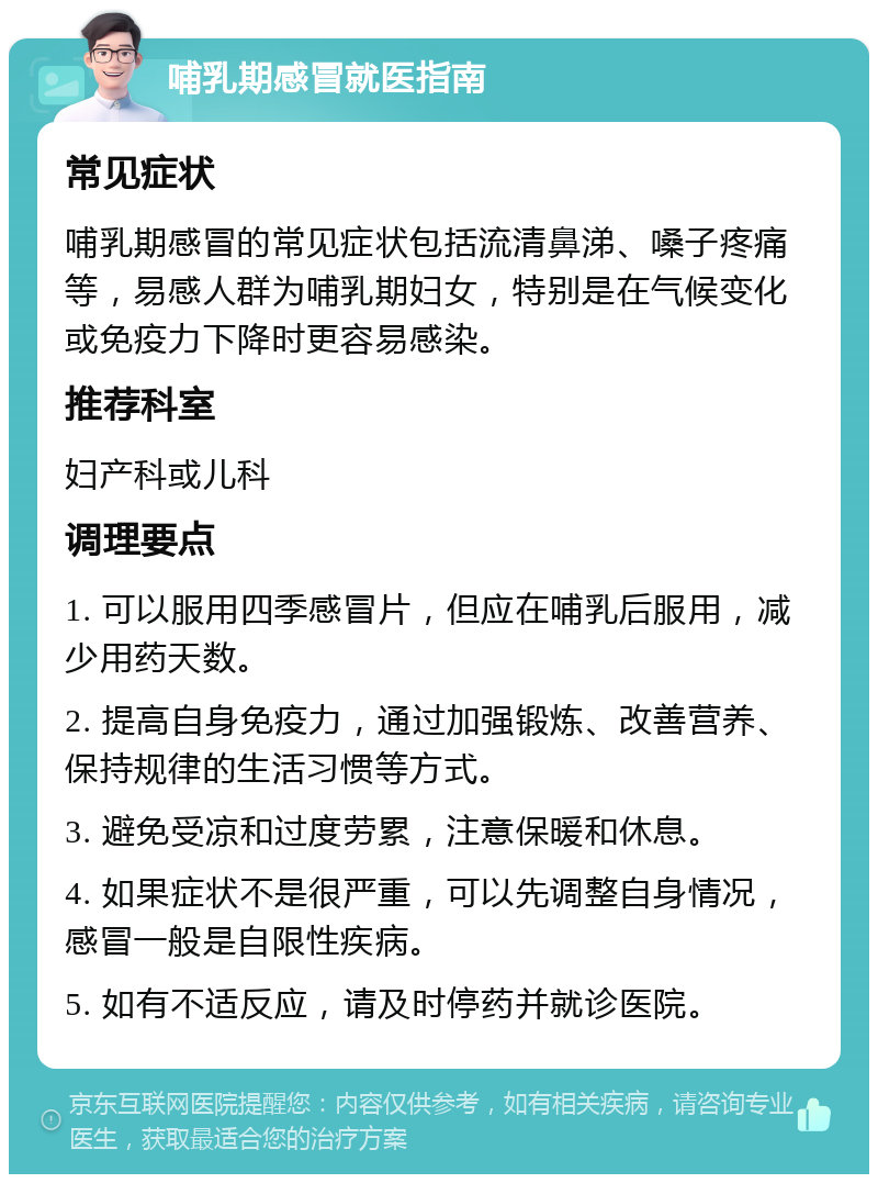 哺乳期感冒就医指南 常见症状 哺乳期感冒的常见症状包括流清鼻涕、嗓子疼痛等，易感人群为哺乳期妇女，特别是在气候变化或免疫力下降时更容易感染。 推荐科室 妇产科或儿科 调理要点 1. 可以服用四季感冒片，但应在哺乳后服用，减少用药天数。 2. 提高自身免疫力，通过加强锻炼、改善营养、保持规律的生活习惯等方式。 3. 避免受凉和过度劳累，注意保暖和休息。 4. 如果症状不是很严重，可以先调整自身情况，感冒一般是自限性疾病。 5. 如有不适反应，请及时停药并就诊医院。