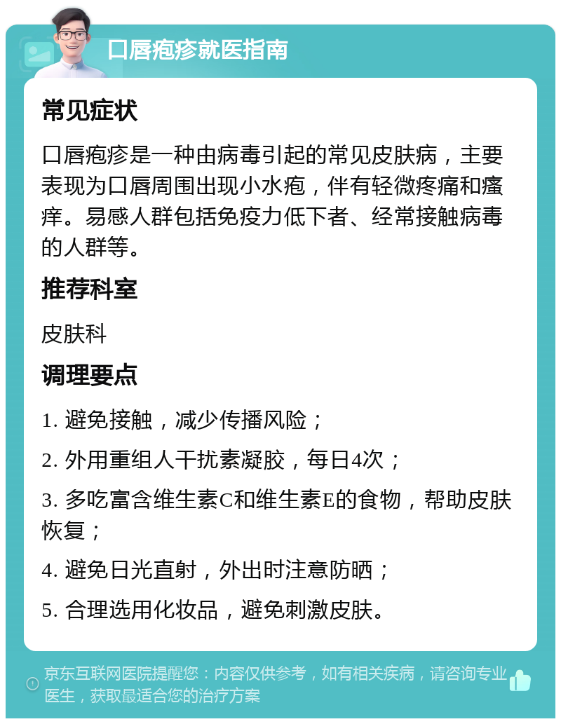 口唇疱疹就医指南 常见症状 口唇疱疹是一种由病毒引起的常见皮肤病，主要表现为口唇周围出现小水疱，伴有轻微疼痛和瘙痒。易感人群包括免疫力低下者、经常接触病毒的人群等。 推荐科室 皮肤科 调理要点 1. 避免接触，减少传播风险； 2. 外用重组人干扰素凝胶，每日4次； 3. 多吃富含维生素C和维生素E的食物，帮助皮肤恢复； 4. 避免日光直射，外出时注意防晒； 5. 合理选用化妆品，避免刺激皮肤。