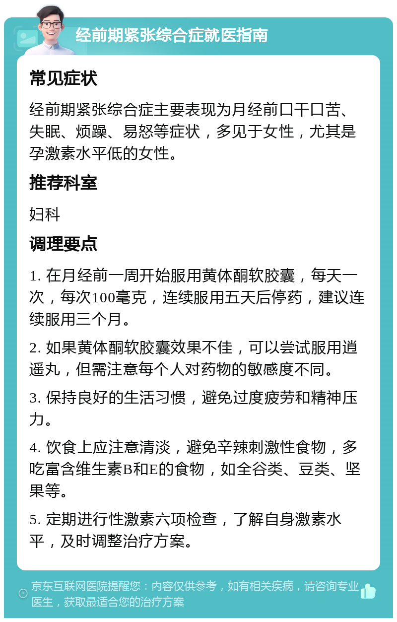 经前期紧张综合症就医指南 常见症状 经前期紧张综合症主要表现为月经前口干口苦、失眠、烦躁、易怒等症状，多见于女性，尤其是孕激素水平低的女性。 推荐科室 妇科 调理要点 1. 在月经前一周开始服用黄体酮软胶囊，每天一次，每次100毫克，连续服用五天后停药，建议连续服用三个月。 2. 如果黄体酮软胶囊效果不佳，可以尝试服用逍遥丸，但需注意每个人对药物的敏感度不同。 3. 保持良好的生活习惯，避免过度疲劳和精神压力。 4. 饮食上应注意清淡，避免辛辣刺激性食物，多吃富含维生素B和E的食物，如全谷类、豆类、坚果等。 5. 定期进行性激素六项检查，了解自身激素水平，及时调整治疗方案。