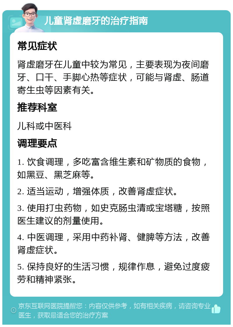 儿童肾虚磨牙的治疗指南 常见症状 肾虚磨牙在儿童中较为常见，主要表现为夜间磨牙、口干、手脚心热等症状，可能与肾虚、肠道寄生虫等因素有关。 推荐科室 儿科或中医科 调理要点 1. 饮食调理，多吃富含维生素和矿物质的食物，如黑豆、黑芝麻等。 2. 适当运动，增强体质，改善肾虚症状。 3. 使用打虫药物，如史克肠虫清或宝塔糖，按照医生建议的剂量使用。 4. 中医调理，采用中药补肾、健脾等方法，改善肾虚症状。 5. 保持良好的生活习惯，规律作息，避免过度疲劳和精神紧张。