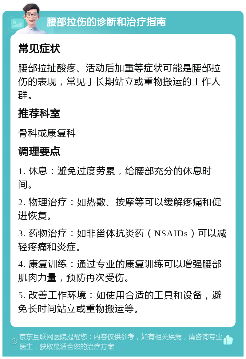 腰部拉伤的诊断和治疗指南 常见症状 腰部拉扯酸疼、活动后加重等症状可能是腰部拉伤的表现，常见于长期站立或重物搬运的工作人群。 推荐科室 骨科或康复科 调理要点 1. 休息：避免过度劳累，给腰部充分的休息时间。 2. 物理治疗：如热敷、按摩等可以缓解疼痛和促进恢复。 3. 药物治疗：如非甾体抗炎药（NSAIDs）可以减轻疼痛和炎症。 4. 康复训练：通过专业的康复训练可以增强腰部肌肉力量，预防再次受伤。 5. 改善工作环境：如使用合适的工具和设备，避免长时间站立或重物搬运等。