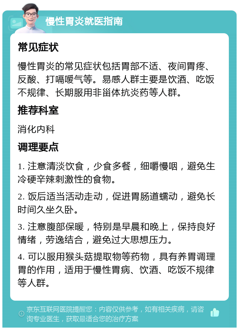 慢性胃炎就医指南 常见症状 慢性胃炎的常见症状包括胃部不适、夜间胃疼、反酸、打嗝嗳气等。易感人群主要是饮酒、吃饭不规律、长期服用非甾体抗炎药等人群。 推荐科室 消化内科 调理要点 1. 注意清淡饮食，少食多餐，细嚼慢咽，避免生冷硬辛辣刺激性的食物。 2. 饭后适当活动走动，促进胃肠道蠕动，避免长时间久坐久卧。 3. 注意腹部保暖，特别是早晨和晚上，保持良好情绪，劳逸结合，避免过大思想压力。 4. 可以服用猴头菇提取物等药物，具有养胃调理胃的作用，适用于慢性胃病、饮酒、吃饭不规律等人群。