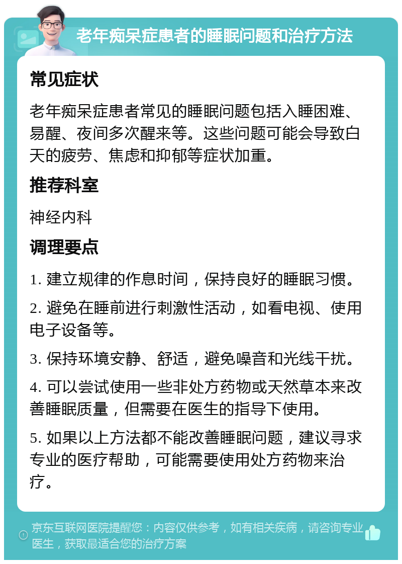 老年痴呆症患者的睡眠问题和治疗方法 常见症状 老年痴呆症患者常见的睡眠问题包括入睡困难、易醒、夜间多次醒来等。这些问题可能会导致白天的疲劳、焦虑和抑郁等症状加重。 推荐科室 神经内科 调理要点 1. 建立规律的作息时间，保持良好的睡眠习惯。 2. 避免在睡前进行刺激性活动，如看电视、使用电子设备等。 3. 保持环境安静、舒适，避免噪音和光线干扰。 4. 可以尝试使用一些非处方药物或天然草本来改善睡眠质量，但需要在医生的指导下使用。 5. 如果以上方法都不能改善睡眠问题，建议寻求专业的医疗帮助，可能需要使用处方药物来治疗。