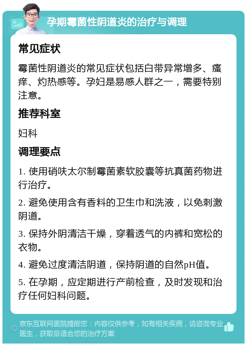 孕期霉菌性阴道炎的治疗与调理 常见症状 霉菌性阴道炎的常见症状包括白带异常增多、瘙痒、灼热感等。孕妇是易感人群之一，需要特别注意。 推荐科室 妇科 调理要点 1. 使用硝呋太尔制霉菌素软胶囊等抗真菌药物进行治疗。 2. 避免使用含有香料的卫生巾和洗液，以免刺激阴道。 3. 保持外阴清洁干燥，穿着透气的内裤和宽松的衣物。 4. 避免过度清洁阴道，保持阴道的自然pH值。 5. 在孕期，应定期进行产前检查，及时发现和治疗任何妇科问题。