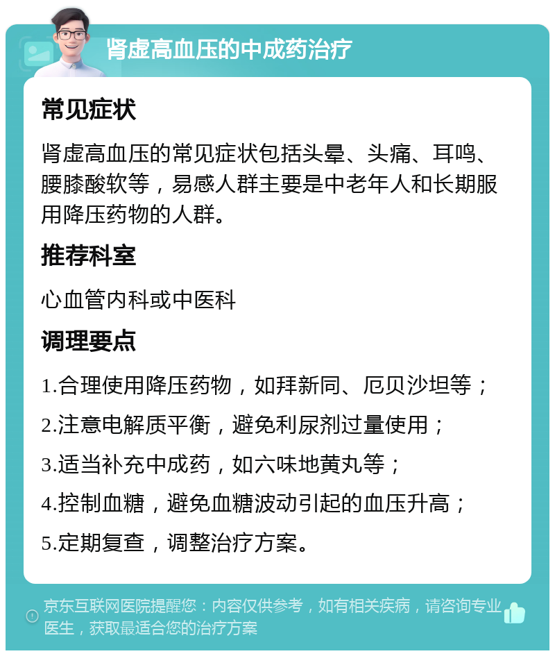 肾虚高血压的中成药治疗 常见症状 肾虚高血压的常见症状包括头晕、头痛、耳鸣、腰膝酸软等，易感人群主要是中老年人和长期服用降压药物的人群。 推荐科室 心血管内科或中医科 调理要点 1.合理使用降压药物，如拜新同、厄贝沙坦等； 2.注意电解质平衡，避免利尿剂过量使用； 3.适当补充中成药，如六味地黄丸等； 4.控制血糖，避免血糖波动引起的血压升高； 5.定期复查，调整治疗方案。