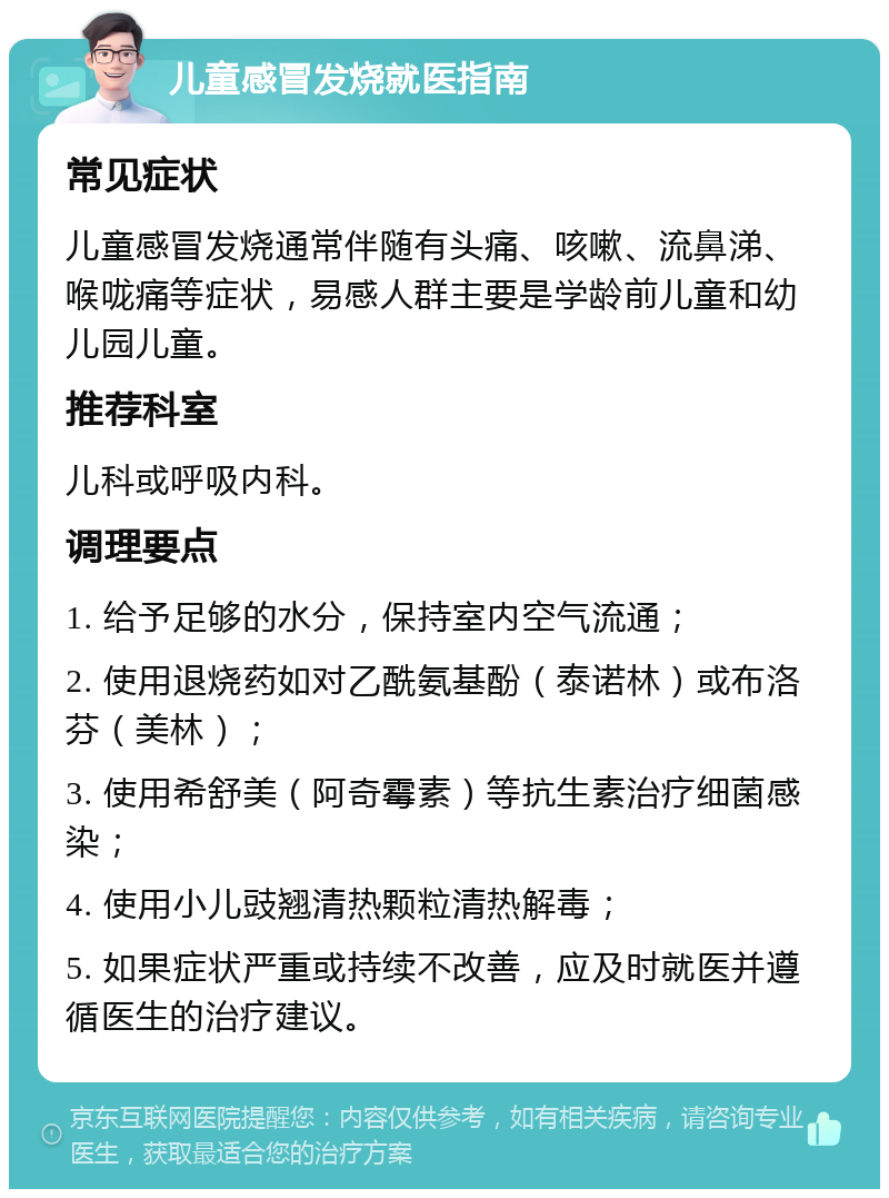 儿童感冒发烧就医指南 常见症状 儿童感冒发烧通常伴随有头痛、咳嗽、流鼻涕、喉咙痛等症状，易感人群主要是学龄前儿童和幼儿园儿童。 推荐科室 儿科或呼吸内科。 调理要点 1. 给予足够的水分，保持室内空气流通； 2. 使用退烧药如对乙酰氨基酚（泰诺林）或布洛芬（美林）； 3. 使用希舒美（阿奇霉素）等抗生素治疗细菌感染； 4. 使用小儿豉翘清热颗粒清热解毒； 5. 如果症状严重或持续不改善，应及时就医并遵循医生的治疗建议。