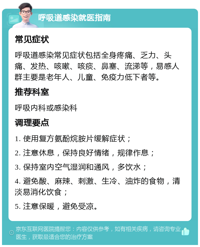 呼吸道感染就医指南 常见症状 呼吸道感染常见症状包括全身疼痛、乏力、头痛、发热、咳嗽、咳痰、鼻塞、流涕等，易感人群主要是老年人、儿童、免疫力低下者等。 推荐科室 呼吸内科或感染科 调理要点 1. 使用复方氨酚烷胺片缓解症状； 2. 注意休息，保持良好情绪，规律作息； 3. 保持室内空气湿润和通风，多饮水； 4. 避免酸、麻辣、刺激、生冷、油炸的食物，清淡易消化饮食； 5. 注意保暖，避免受凉。