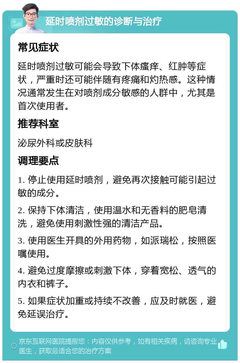 延时喷剂过敏的诊断与治疗 常见症状 延时喷剂过敏可能会导致下体瘙痒、红肿等症状，严重时还可能伴随有疼痛和灼热感。这种情况通常发生在对喷剂成分敏感的人群中，尤其是首次使用者。 推荐科室 泌尿外科或皮肤科 调理要点 1. 停止使用延时喷剂，避免再次接触可能引起过敏的成分。 2. 保持下体清洁，使用温水和无香料的肥皂清洗，避免使用刺激性强的清洁产品。 3. 使用医生开具的外用药物，如派瑞松，按照医嘱使用。 4. 避免过度摩擦或刺激下体，穿着宽松、透气的内衣和裤子。 5. 如果症状加重或持续不改善，应及时就医，避免延误治疗。