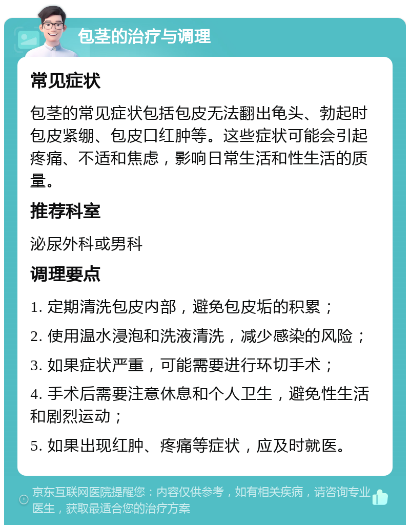 包茎的治疗与调理 常见症状 包茎的常见症状包括包皮无法翻出龟头、勃起时包皮紧绷、包皮口红肿等。这些症状可能会引起疼痛、不适和焦虑，影响日常生活和性生活的质量。 推荐科室 泌尿外科或男科 调理要点 1. 定期清洗包皮内部，避免包皮垢的积累； 2. 使用温水浸泡和洗液清洗，减少感染的风险； 3. 如果症状严重，可能需要进行环切手术； 4. 手术后需要注意休息和个人卫生，避免性生活和剧烈运动； 5. 如果出现红肿、疼痛等症状，应及时就医。