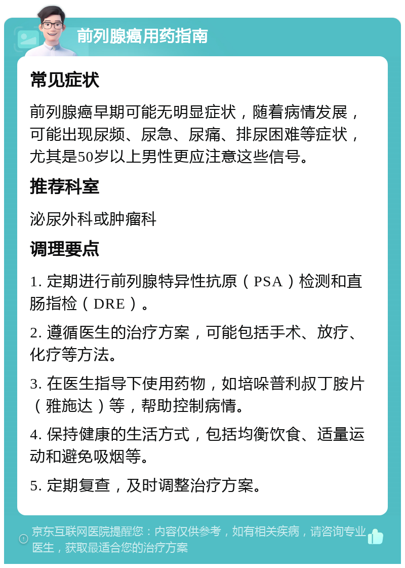 前列腺癌用药指南 常见症状 前列腺癌早期可能无明显症状，随着病情发展，可能出现尿频、尿急、尿痛、排尿困难等症状，尤其是50岁以上男性更应注意这些信号。 推荐科室 泌尿外科或肿瘤科 调理要点 1. 定期进行前列腺特异性抗原（PSA）检测和直肠指检（DRE）。 2. 遵循医生的治疗方案，可能包括手术、放疗、化疗等方法。 3. 在医生指导下使用药物，如培哚普利叔丁胺片（雅施达）等，帮助控制病情。 4. 保持健康的生活方式，包括均衡饮食、适量运动和避免吸烟等。 5. 定期复查，及时调整治疗方案。