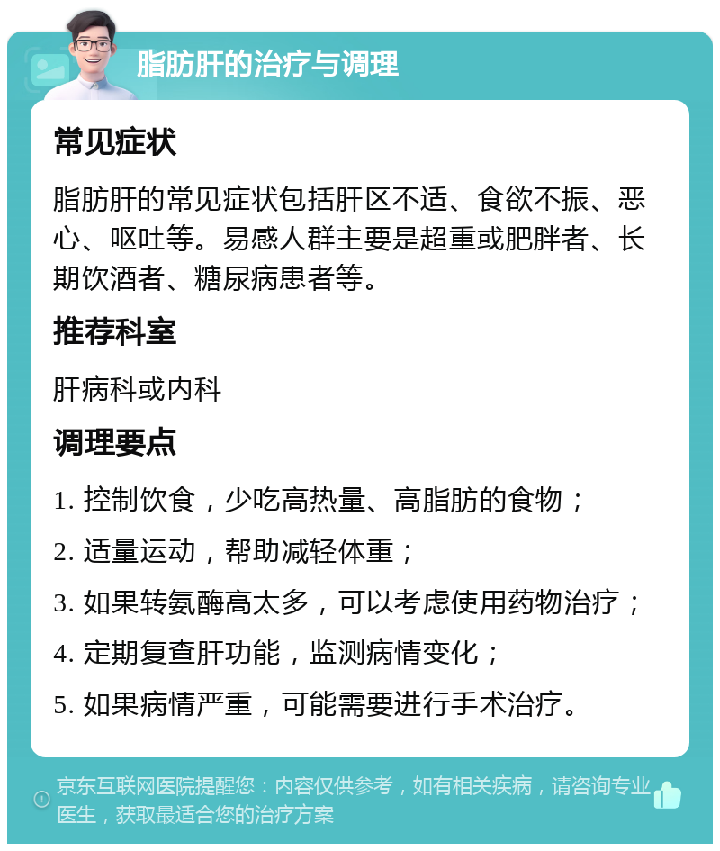 脂肪肝的治疗与调理 常见症状 脂肪肝的常见症状包括肝区不适、食欲不振、恶心、呕吐等。易感人群主要是超重或肥胖者、长期饮酒者、糖尿病患者等。 推荐科室 肝病科或内科 调理要点 1. 控制饮食，少吃高热量、高脂肪的食物； 2. 适量运动，帮助减轻体重； 3. 如果转氨酶高太多，可以考虑使用药物治疗； 4. 定期复查肝功能，监测病情变化； 5. 如果病情严重，可能需要进行手术治疗。