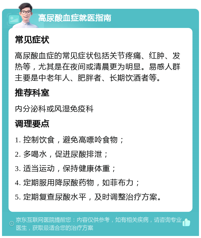 高尿酸血症就医指南 常见症状 高尿酸血症的常见症状包括关节疼痛、红肿、发热等，尤其是在夜间或清晨更为明显。易感人群主要是中老年人、肥胖者、长期饮酒者等。 推荐科室 内分泌科或风湿免疫科 调理要点 1. 控制饮食，避免高嘌呤食物； 2. 多喝水，促进尿酸排泄； 3. 适当运动，保持健康体重； 4. 定期服用降尿酸药物，如菲布力； 5. 定期复查尿酸水平，及时调整治疗方案。