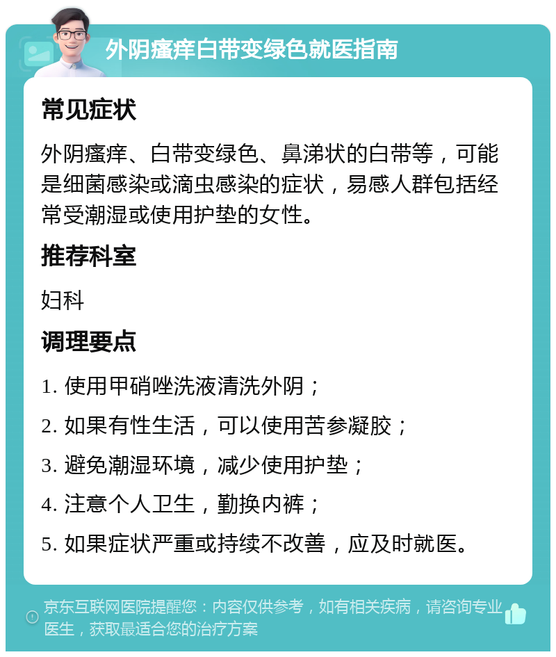 外阴瘙痒白带变绿色就医指南 常见症状 外阴瘙痒、白带变绿色、鼻涕状的白带等，可能是细菌感染或滴虫感染的症状，易感人群包括经常受潮湿或使用护垫的女性。 推荐科室 妇科 调理要点 1. 使用甲硝唑洗液清洗外阴； 2. 如果有性生活，可以使用苦参凝胶； 3. 避免潮湿环境，减少使用护垫； 4. 注意个人卫生，勤换内裤； 5. 如果症状严重或持续不改善，应及时就医。