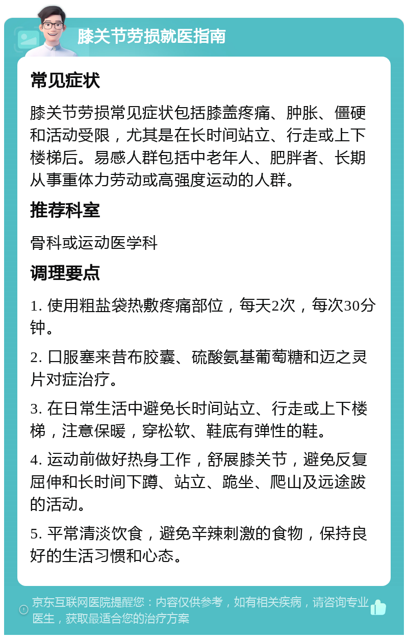 膝关节劳损就医指南 常见症状 膝关节劳损常见症状包括膝盖疼痛、肿胀、僵硬和活动受限，尤其是在长时间站立、行走或上下楼梯后。易感人群包括中老年人、肥胖者、长期从事重体力劳动或高强度运动的人群。 推荐科室 骨科或运动医学科 调理要点 1. 使用粗盐袋热敷疼痛部位，每天2次，每次30分钟。 2. 口服塞来昔布胶囊、硫酸氨基葡萄糖和迈之灵片对症治疗。 3. 在日常生活中避免长时间站立、行走或上下楼梯，注意保暖，穿松软、鞋底有弹性的鞋。 4. 运动前做好热身工作，舒展膝关节，避免反复屈伸和长时间下蹲、站立、跪坐、爬山及远途跋的活动。 5. 平常清淡饮食，避免辛辣刺激的食物，保持良好的生活习惯和心态。