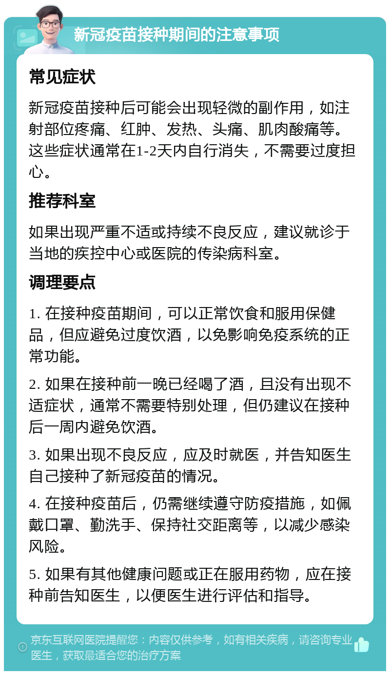 新冠疫苗接种期间的注意事项 常见症状 新冠疫苗接种后可能会出现轻微的副作用，如注射部位疼痛、红肿、发热、头痛、肌肉酸痛等。这些症状通常在1-2天内自行消失，不需要过度担心。 推荐科室 如果出现严重不适或持续不良反应，建议就诊于当地的疾控中心或医院的传染病科室。 调理要点 1. 在接种疫苗期间，可以正常饮食和服用保健品，但应避免过度饮酒，以免影响免疫系统的正常功能。 2. 如果在接种前一晚已经喝了酒，且没有出现不适症状，通常不需要特别处理，但仍建议在接种后一周内避免饮酒。 3. 如果出现不良反应，应及时就医，并告知医生自己接种了新冠疫苗的情况。 4. 在接种疫苗后，仍需继续遵守防疫措施，如佩戴口罩、勤洗手、保持社交距离等，以减少感染风险。 5. 如果有其他健康问题或正在服用药物，应在接种前告知医生，以便医生进行评估和指导。