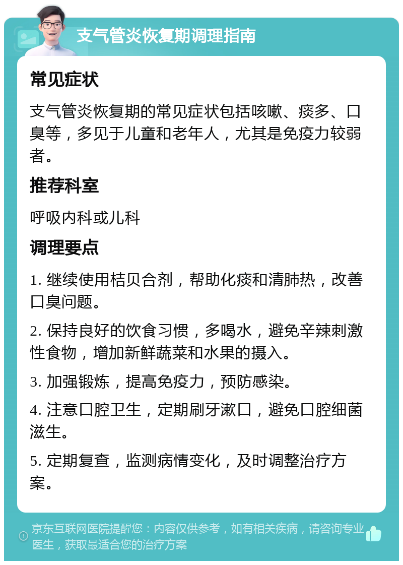 支气管炎恢复期调理指南 常见症状 支气管炎恢复期的常见症状包括咳嗽、痰多、口臭等，多见于儿童和老年人，尤其是免疫力较弱者。 推荐科室 呼吸内科或儿科 调理要点 1. 继续使用桔贝合剂，帮助化痰和清肺热，改善口臭问题。 2. 保持良好的饮食习惯，多喝水，避免辛辣刺激性食物，增加新鲜蔬菜和水果的摄入。 3. 加强锻炼，提高免疫力，预防感染。 4. 注意口腔卫生，定期刷牙漱口，避免口腔细菌滋生。 5. 定期复查，监测病情变化，及时调整治疗方案。