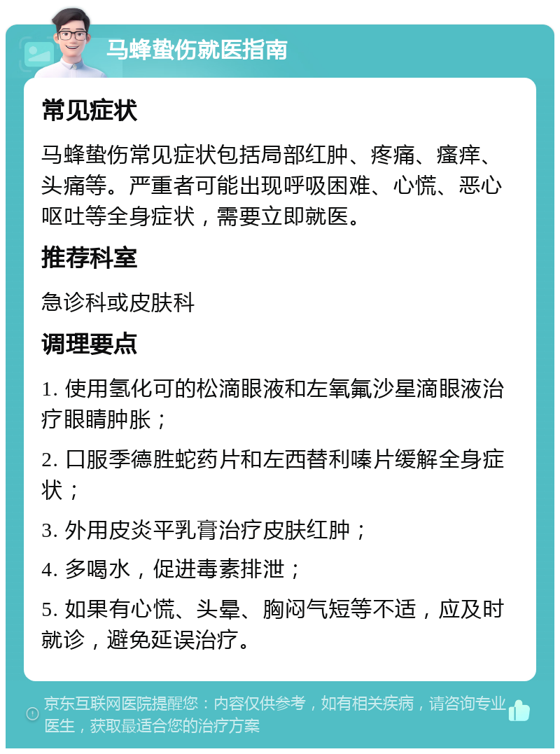 马蜂蛰伤就医指南 常见症状 马蜂蛰伤常见症状包括局部红肿、疼痛、瘙痒、头痛等。严重者可能出现呼吸困难、心慌、恶心呕吐等全身症状，需要立即就医。 推荐科室 急诊科或皮肤科 调理要点 1. 使用氢化可的松滴眼液和左氧氟沙星滴眼液治疗眼睛肿胀； 2. 口服季德胜蛇药片和左西替利嗪片缓解全身症状； 3. 外用皮炎平乳膏治疗皮肤红肿； 4. 多喝水，促进毒素排泄； 5. 如果有心慌、头晕、胸闷气短等不适，应及时就诊，避免延误治疗。