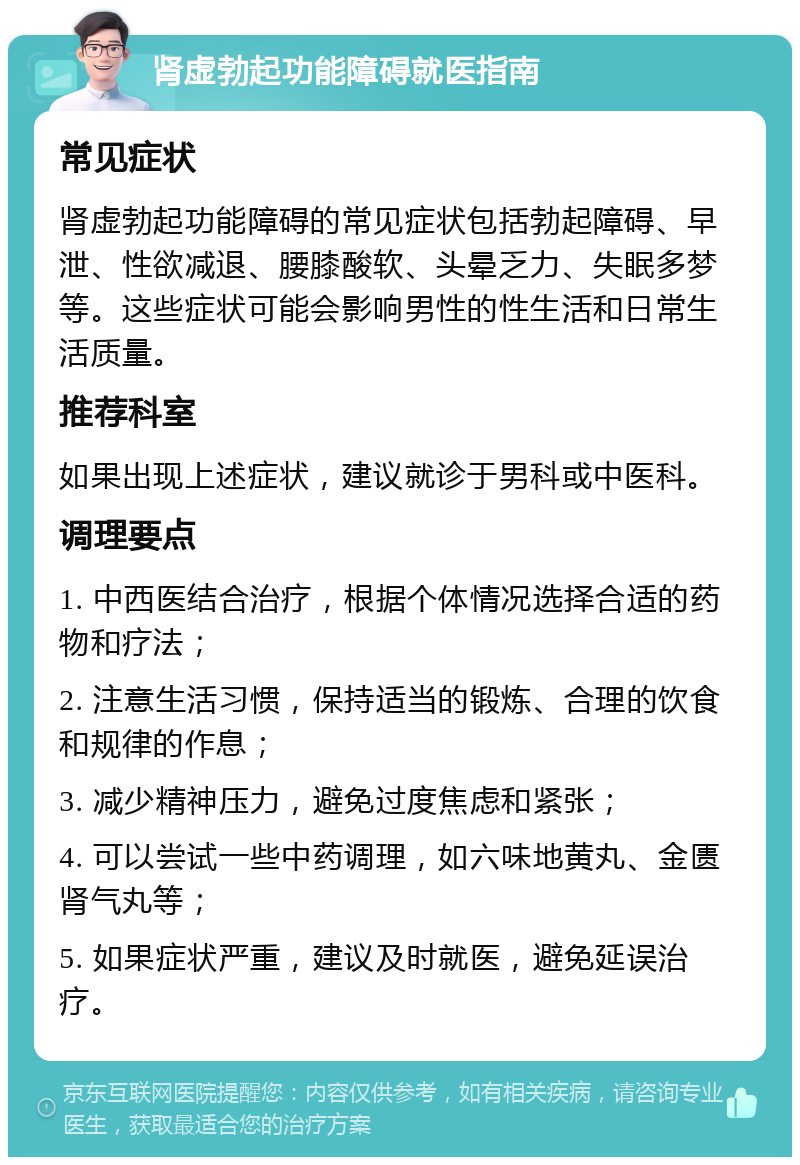 肾虚勃起功能障碍就医指南 常见症状 肾虚勃起功能障碍的常见症状包括勃起障碍、早泄、性欲减退、腰膝酸软、头晕乏力、失眠多梦等。这些症状可能会影响男性的性生活和日常生活质量。 推荐科室 如果出现上述症状，建议就诊于男科或中医科。 调理要点 1. 中西医结合治疗，根据个体情况选择合适的药物和疗法； 2. 注意生活习惯，保持适当的锻炼、合理的饮食和规律的作息； 3. 减少精神压力，避免过度焦虑和紧张； 4. 可以尝试一些中药调理，如六味地黄丸、金匮肾气丸等； 5. 如果症状严重，建议及时就医，避免延误治疗。