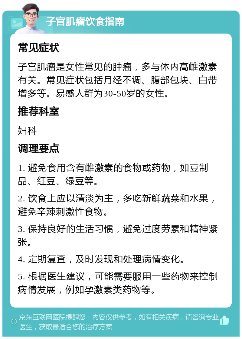 子宫肌瘤饮食指南 常见症状 子宫肌瘤是女性常见的肿瘤，多与体内高雌激素有关。常见症状包括月经不调、腹部包块、白带增多等。易感人群为30-50岁的女性。 推荐科室 妇科 调理要点 1. 避免食用含有雌激素的食物或药物，如豆制品、红豆、绿豆等。 2. 饮食上应以清淡为主，多吃新鲜蔬菜和水果，避免辛辣刺激性食物。 3. 保持良好的生活习惯，避免过度劳累和精神紧张。 4. 定期复查，及时发现和处理病情变化。 5. 根据医生建议，可能需要服用一些药物来控制病情发展，例如孕激素类药物等。