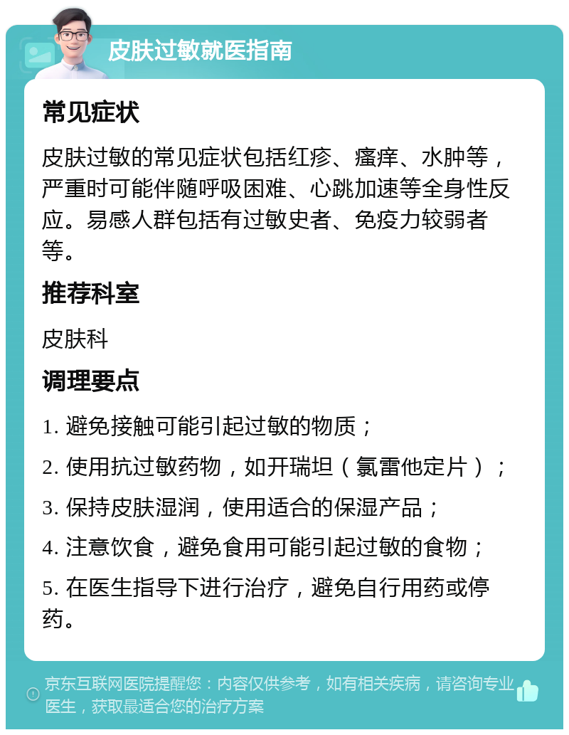 皮肤过敏就医指南 常见症状 皮肤过敏的常见症状包括红疹、瘙痒、水肿等，严重时可能伴随呼吸困难、心跳加速等全身性反应。易感人群包括有过敏史者、免疫力较弱者等。 推荐科室 皮肤科 调理要点 1. 避免接触可能引起过敏的物质； 2. 使用抗过敏药物，如开瑞坦（氯雷他定片）； 3. 保持皮肤湿润，使用适合的保湿产品； 4. 注意饮食，避免食用可能引起过敏的食物； 5. 在医生指导下进行治疗，避免自行用药或停药。