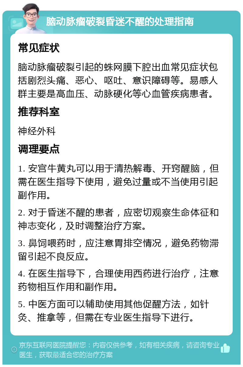 脑动脉瘤破裂昏迷不醒的处理指南 常见症状 脑动脉瘤破裂引起的蛛网膜下腔出血常见症状包括剧烈头痛、恶心、呕吐、意识障碍等。易感人群主要是高血压、动脉硬化等心血管疾病患者。 推荐科室 神经外科 调理要点 1. 安宫牛黄丸可以用于清热解毒、开窍醒脑，但需在医生指导下使用，避免过量或不当使用引起副作用。 2. 对于昏迷不醒的患者，应密切观察生命体征和神志变化，及时调整治疗方案。 3. 鼻饲喂药时，应注意胃排空情况，避免药物滞留引起不良反应。 4. 在医生指导下，合理使用西药进行治疗，注意药物相互作用和副作用。 5. 中医方面可以辅助使用其他促醒方法，如针灸、推拿等，但需在专业医生指导下进行。