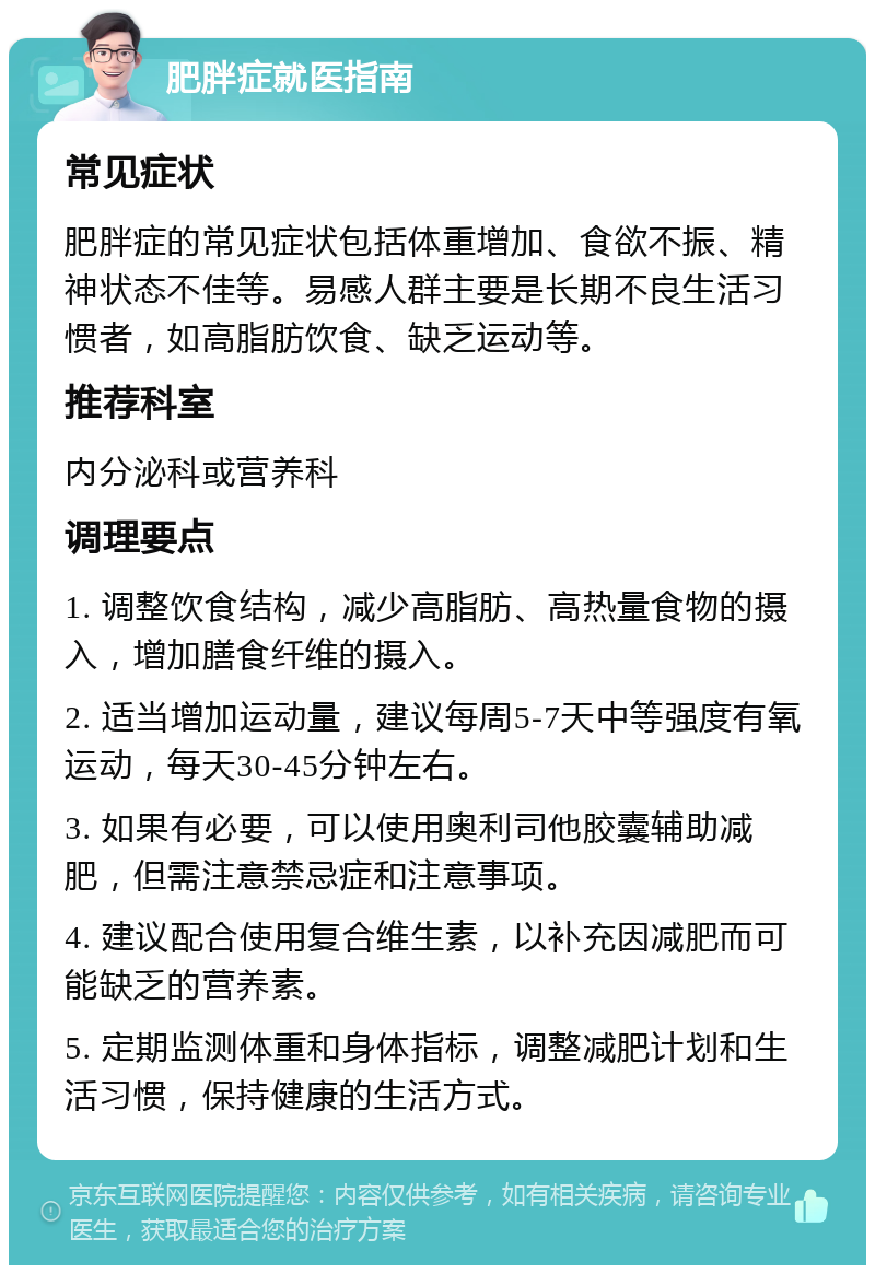 肥胖症就医指南 常见症状 肥胖症的常见症状包括体重增加、食欲不振、精神状态不佳等。易感人群主要是长期不良生活习惯者，如高脂肪饮食、缺乏运动等。 推荐科室 内分泌科或营养科 调理要点 1. 调整饮食结构，减少高脂肪、高热量食物的摄入，增加膳食纤维的摄入。 2. 适当增加运动量，建议每周5-7天中等强度有氧运动，每天30-45分钟左右。 3. 如果有必要，可以使用奥利司他胶囊辅助减肥，但需注意禁忌症和注意事项。 4. 建议配合使用复合维生素，以补充因减肥而可能缺乏的营养素。 5. 定期监测体重和身体指标，调整减肥计划和生活习惯，保持健康的生活方式。