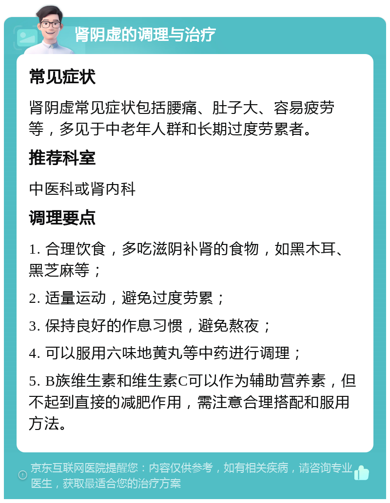 肾阴虚的调理与治疗 常见症状 肾阴虚常见症状包括腰痛、肚子大、容易疲劳等，多见于中老年人群和长期过度劳累者。 推荐科室 中医科或肾内科 调理要点 1. 合理饮食，多吃滋阴补肾的食物，如黑木耳、黑芝麻等； 2. 适量运动，避免过度劳累； 3. 保持良好的作息习惯，避免熬夜； 4. 可以服用六味地黄丸等中药进行调理； 5. B族维生素和维生素C可以作为辅助营养素，但不起到直接的减肥作用，需注意合理搭配和服用方法。