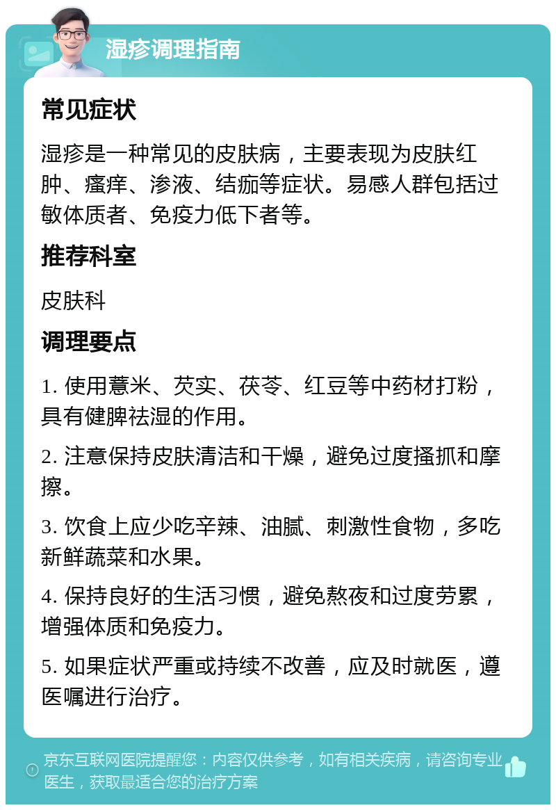 湿疹调理指南 常见症状 湿疹是一种常见的皮肤病，主要表现为皮肤红肿、瘙痒、渗液、结痂等症状。易感人群包括过敏体质者、免疫力低下者等。 推荐科室 皮肤科 调理要点 1. 使用薏米、芡实、茯苓、红豆等中药材打粉，具有健脾祛湿的作用。 2. 注意保持皮肤清洁和干燥，避免过度搔抓和摩擦。 3. 饮食上应少吃辛辣、油腻、刺激性食物，多吃新鲜蔬菜和水果。 4. 保持良好的生活习惯，避免熬夜和过度劳累，增强体质和免疫力。 5. 如果症状严重或持续不改善，应及时就医，遵医嘱进行治疗。