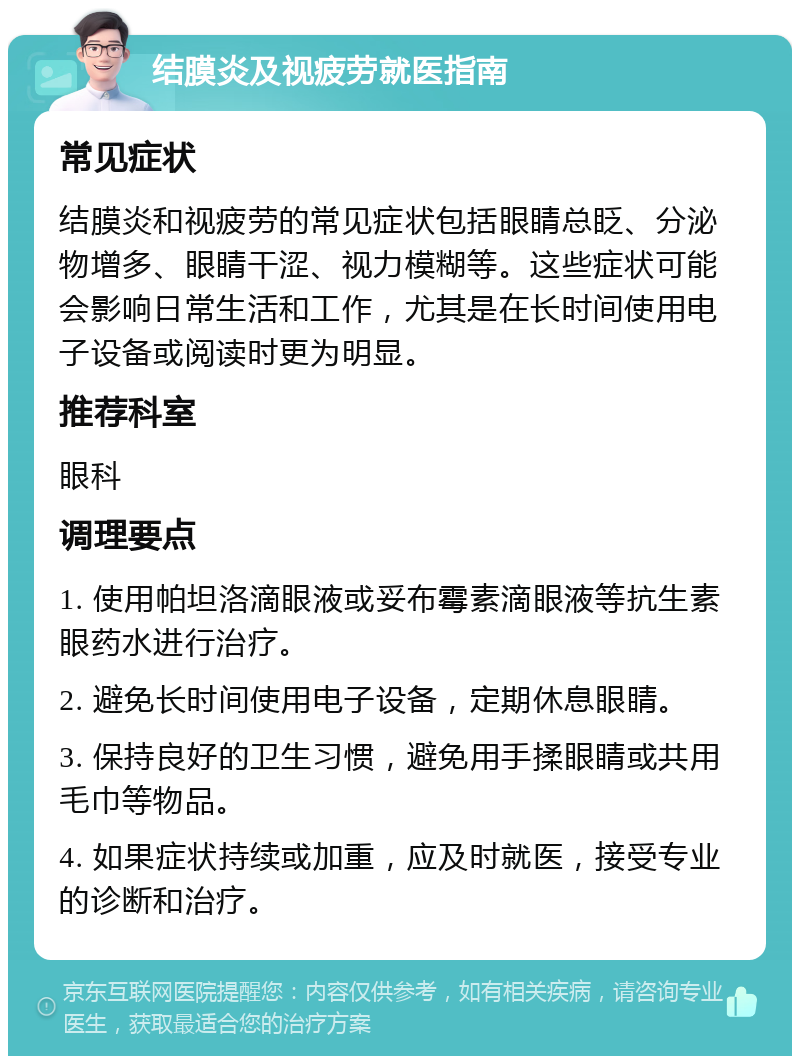 结膜炎及视疲劳就医指南 常见症状 结膜炎和视疲劳的常见症状包括眼睛总眨、分泌物增多、眼睛干涩、视力模糊等。这些症状可能会影响日常生活和工作，尤其是在长时间使用电子设备或阅读时更为明显。 推荐科室 眼科 调理要点 1. 使用帕坦洛滴眼液或妥布霉素滴眼液等抗生素眼药水进行治疗。 2. 避免长时间使用电子设备，定期休息眼睛。 3. 保持良好的卫生习惯，避免用手揉眼睛或共用毛巾等物品。 4. 如果症状持续或加重，应及时就医，接受专业的诊断和治疗。