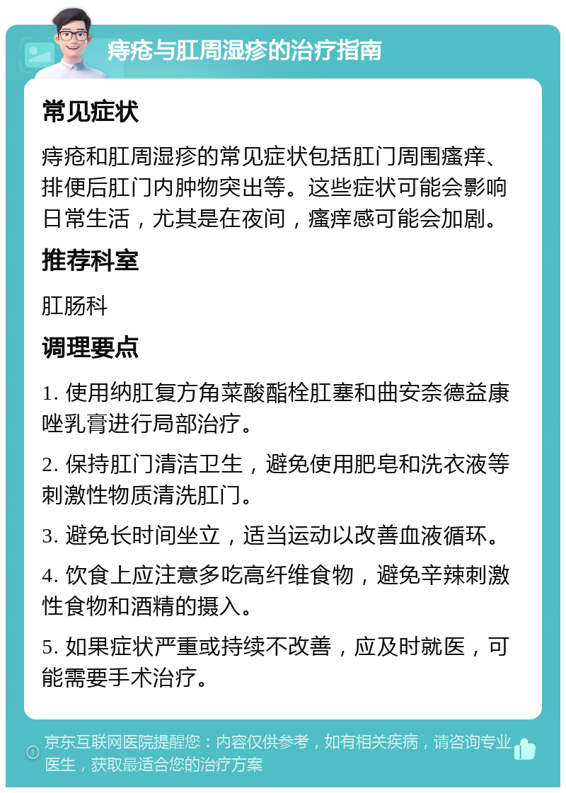 痔疮与肛周湿疹的治疗指南 常见症状 痔疮和肛周湿疹的常见症状包括肛门周围瘙痒、排便后肛门内肿物突出等。这些症状可能会影响日常生活，尤其是在夜间，瘙痒感可能会加剧。 推荐科室 肛肠科 调理要点 1. 使用纳肛复方角菜酸酯栓肛塞和曲安奈德益康唑乳膏进行局部治疗。 2. 保持肛门清洁卫生，避免使用肥皂和洗衣液等刺激性物质清洗肛门。 3. 避免长时间坐立，适当运动以改善血液循环。 4. 饮食上应注意多吃高纤维食物，避免辛辣刺激性食物和酒精的摄入。 5. 如果症状严重或持续不改善，应及时就医，可能需要手术治疗。