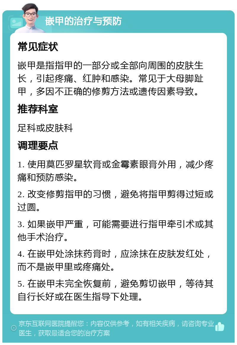 嵌甲的治疗与预防 常见症状 嵌甲是指指甲的一部分或全部向周围的皮肤生长，引起疼痛、红肿和感染。常见于大母脚趾甲，多因不正确的修剪方法或遗传因素导致。 推荐科室 足科或皮肤科 调理要点 1. 使用莫匹罗星软膏或金霉素眼膏外用，减少疼痛和预防感染。 2. 改变修剪指甲的习惯，避免将指甲剪得过短或过圆。 3. 如果嵌甲严重，可能需要进行指甲牵引术或其他手术治疗。 4. 在嵌甲处涂抹药膏时，应涂抹在皮肤发红处，而不是嵌甲里或疼痛处。 5. 在嵌甲未完全恢复前，避免剪切嵌甲，等待其自行长好或在医生指导下处理。