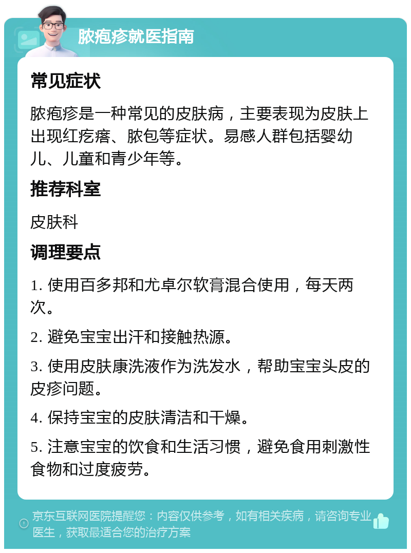 脓疱疹就医指南 常见症状 脓疱疹是一种常见的皮肤病，主要表现为皮肤上出现红疙瘩、脓包等症状。易感人群包括婴幼儿、儿童和青少年等。 推荐科室 皮肤科 调理要点 1. 使用百多邦和尤卓尔软膏混合使用，每天两次。 2. 避免宝宝出汗和接触热源。 3. 使用皮肤康洗液作为洗发水，帮助宝宝头皮的皮疹问题。 4. 保持宝宝的皮肤清洁和干燥。 5. 注意宝宝的饮食和生活习惯，避免食用刺激性食物和过度疲劳。