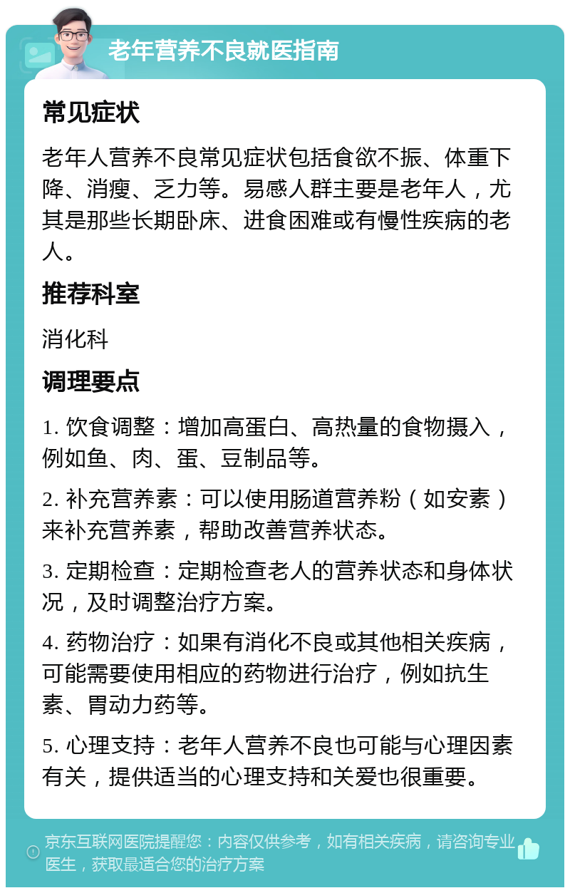 老年营养不良就医指南 常见症状 老年人营养不良常见症状包括食欲不振、体重下降、消瘦、乏力等。易感人群主要是老年人，尤其是那些长期卧床、进食困难或有慢性疾病的老人。 推荐科室 消化科 调理要点 1. 饮食调整：增加高蛋白、高热量的食物摄入，例如鱼、肉、蛋、豆制品等。 2. 补充营养素：可以使用肠道营养粉（如安素）来补充营养素，帮助改善营养状态。 3. 定期检查：定期检查老人的营养状态和身体状况，及时调整治疗方案。 4. 药物治疗：如果有消化不良或其他相关疾病，可能需要使用相应的药物进行治疗，例如抗生素、胃动力药等。 5. 心理支持：老年人营养不良也可能与心理因素有关，提供适当的心理支持和关爱也很重要。