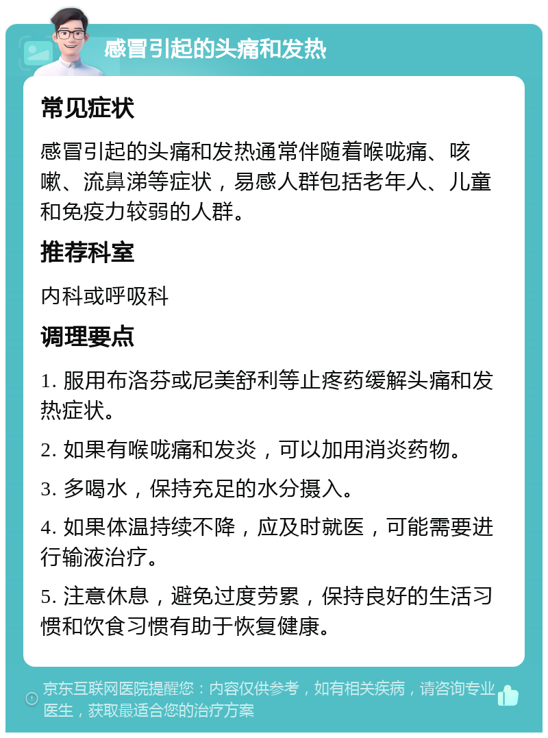 感冒引起的头痛和发热 常见症状 感冒引起的头痛和发热通常伴随着喉咙痛、咳嗽、流鼻涕等症状，易感人群包括老年人、儿童和免疫力较弱的人群。 推荐科室 内科或呼吸科 调理要点 1. 服用布洛芬或尼美舒利等止疼药缓解头痛和发热症状。 2. 如果有喉咙痛和发炎，可以加用消炎药物。 3. 多喝水，保持充足的水分摄入。 4. 如果体温持续不降，应及时就医，可能需要进行输液治疗。 5. 注意休息，避免过度劳累，保持良好的生活习惯和饮食习惯有助于恢复健康。