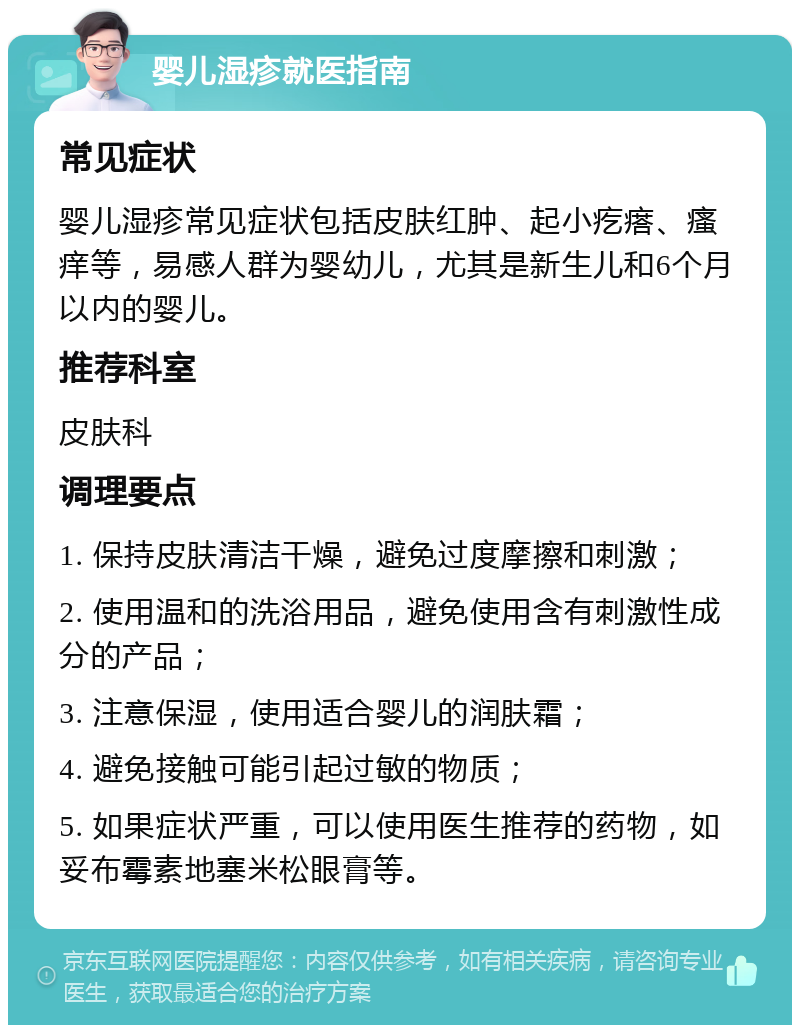 婴儿湿疹就医指南 常见症状 婴儿湿疹常见症状包括皮肤红肿、起小疙瘩、瘙痒等，易感人群为婴幼儿，尤其是新生儿和6个月以内的婴儿。 推荐科室 皮肤科 调理要点 1. 保持皮肤清洁干燥，避免过度摩擦和刺激； 2. 使用温和的洗浴用品，避免使用含有刺激性成分的产品； 3. 注意保湿，使用适合婴儿的润肤霜； 4. 避免接触可能引起过敏的物质； 5. 如果症状严重，可以使用医生推荐的药物，如妥布霉素地塞米松眼膏等。