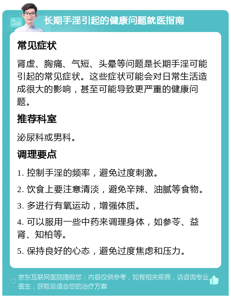 长期手淫引起的健康问题就医指南 常见症状 肾虚、胸痛、气短、头晕等问题是长期手淫可能引起的常见症状。这些症状可能会对日常生活造成很大的影响，甚至可能导致更严重的健康问题。 推荐科室 泌尿科或男科。 调理要点 1. 控制手淫的频率，避免过度刺激。 2. 饮食上要注意清淡，避免辛辣、油腻等食物。 3. 多进行有氧运动，增强体质。 4. 可以服用一些中药来调理身体，如参苓、益肾、知柏等。 5. 保持良好的心态，避免过度焦虑和压力。