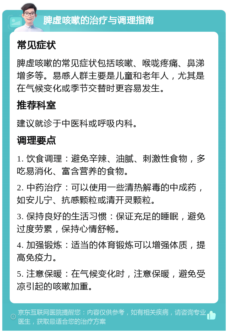 脾虚咳嗽的治疗与调理指南 常见症状 脾虚咳嗽的常见症状包括咳嗽、喉咙疼痛、鼻涕增多等。易感人群主要是儿童和老年人，尤其是在气候变化或季节交替时更容易发生。 推荐科室 建议就诊于中医科或呼吸内科。 调理要点 1. 饮食调理：避免辛辣、油腻、刺激性食物，多吃易消化、富含营养的食物。 2. 中药治疗：可以使用一些清热解毒的中成药，如安儿宁、抗感颗粒或清开灵颗粒。 3. 保持良好的生活习惯：保证充足的睡眠，避免过度劳累，保持心情舒畅。 4. 加强锻炼：适当的体育锻炼可以增强体质，提高免疫力。 5. 注意保暖：在气候变化时，注意保暖，避免受凉引起的咳嗽加重。