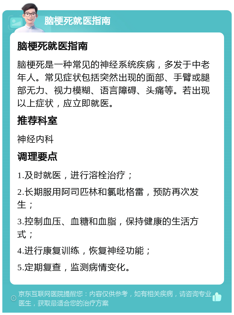 脑梗死就医指南 脑梗死就医指南 脑梗死是一种常见的神经系统疾病，多发于中老年人。常见症状包括突然出现的面部、手臂或腿部无力、视力模糊、语言障碍、头痛等。若出现以上症状，应立即就医。 推荐科室 神经内科 调理要点 1.及时就医，进行溶栓治疗； 2.长期服用阿司匹林和氯吡格雷，预防再次发生； 3.控制血压、血糖和血脂，保持健康的生活方式； 4.进行康复训练，恢复神经功能； 5.定期复查，监测病情变化。