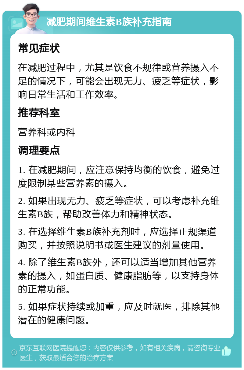 减肥期间维生素B族补充指南 常见症状 在减肥过程中，尤其是饮食不规律或营养摄入不足的情况下，可能会出现无力、疲乏等症状，影响日常生活和工作效率。 推荐科室 营养科或内科 调理要点 1. 在减肥期间，应注意保持均衡的饮食，避免过度限制某些营养素的摄入。 2. 如果出现无力、疲乏等症状，可以考虑补充维生素B族，帮助改善体力和精神状态。 3. 在选择维生素B族补充剂时，应选择正规渠道购买，并按照说明书或医生建议的剂量使用。 4. 除了维生素B族外，还可以适当增加其他营养素的摄入，如蛋白质、健康脂肪等，以支持身体的正常功能。 5. 如果症状持续或加重，应及时就医，排除其他潜在的健康问题。