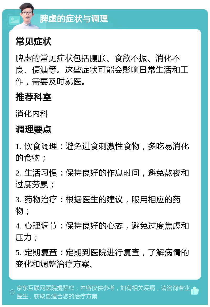 脾虚的症状与调理 常见症状 脾虚的常见症状包括腹胀、食欲不振、消化不良、便溏等。这些症状可能会影响日常生活和工作，需要及时就医。 推荐科室 消化内科 调理要点 1. 饮食调理：避免进食刺激性食物，多吃易消化的食物； 2. 生活习惯：保持良好的作息时间，避免熬夜和过度劳累； 3. 药物治疗：根据医生的建议，服用相应的药物； 4. 心理调节：保持良好的心态，避免过度焦虑和压力； 5. 定期复查：定期到医院进行复查，了解病情的变化和调整治疗方案。