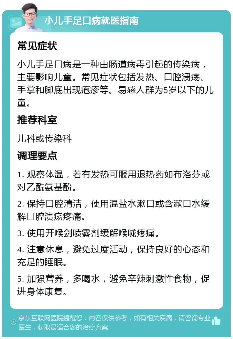 小儿手足口病就医指南 常见症状 小儿手足口病是一种由肠道病毒引起的传染病，主要影响儿童。常见症状包括发热、口腔溃疡、手掌和脚底出现疱疹等。易感人群为5岁以下的儿童。 推荐科室 儿科或传染科 调理要点 1. 观察体温，若有发热可服用退热药如布洛芬或对乙酰氨基酚。 2. 保持口腔清洁，使用温盐水漱口或含漱口水缓解口腔溃疡疼痛。 3. 使用开喉剑喷雾剂缓解喉咙疼痛。 4. 注意休息，避免过度活动，保持良好的心态和充足的睡眠。 5. 加强营养，多喝水，避免辛辣刺激性食物，促进身体康复。