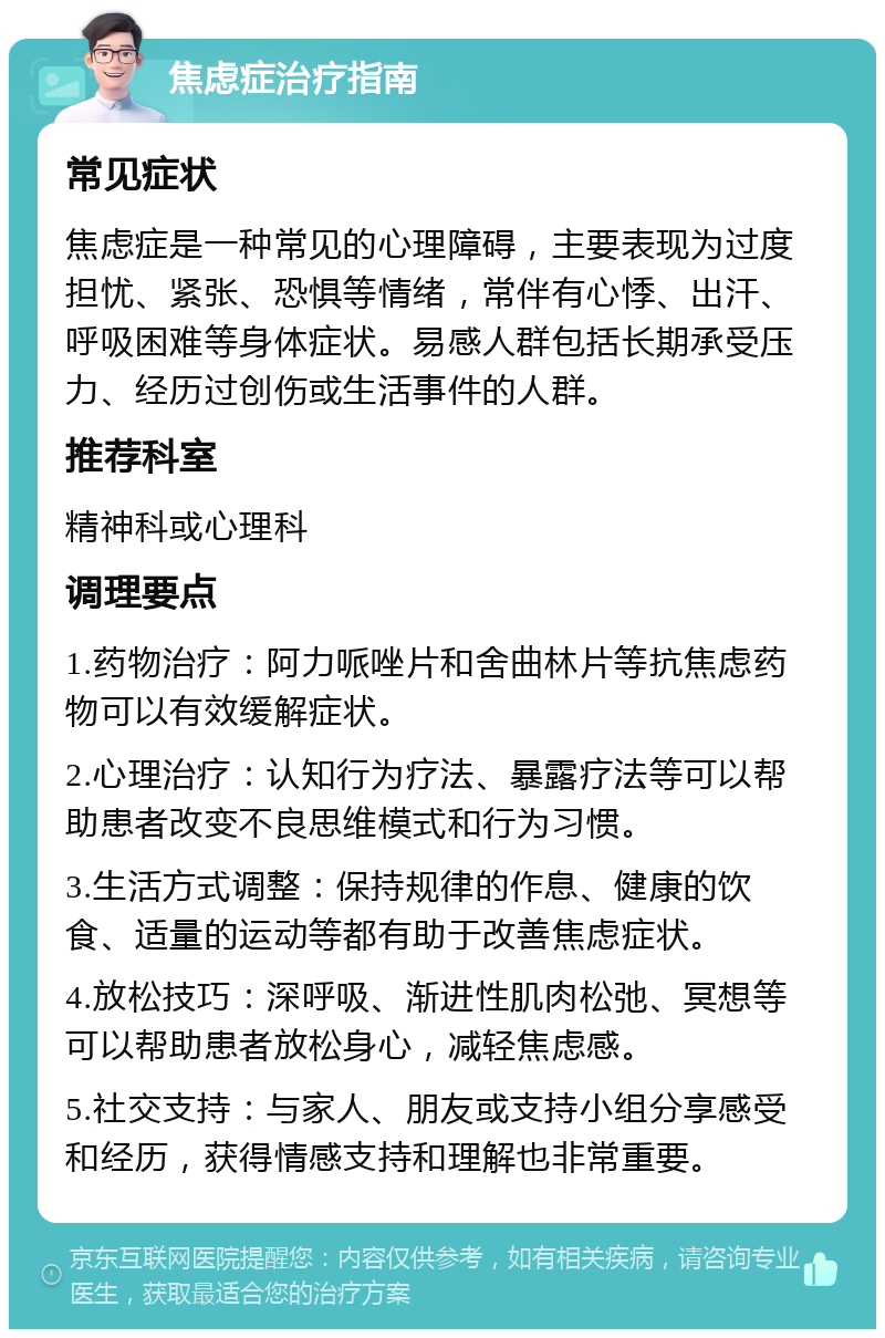 焦虑症治疗指南 常见症状 焦虑症是一种常见的心理障碍，主要表现为过度担忧、紧张、恐惧等情绪，常伴有心悸、出汗、呼吸困难等身体症状。易感人群包括长期承受压力、经历过创伤或生活事件的人群。 推荐科室 精神科或心理科 调理要点 1.药物治疗：阿力哌唑片和舍曲林片等抗焦虑药物可以有效缓解症状。 2.心理治疗：认知行为疗法、暴露疗法等可以帮助患者改变不良思维模式和行为习惯。 3.生活方式调整：保持规律的作息、健康的饮食、适量的运动等都有助于改善焦虑症状。 4.放松技巧：深呼吸、渐进性肌肉松弛、冥想等可以帮助患者放松身心，减轻焦虑感。 5.社交支持：与家人、朋友或支持小组分享感受和经历，获得情感支持和理解也非常重要。