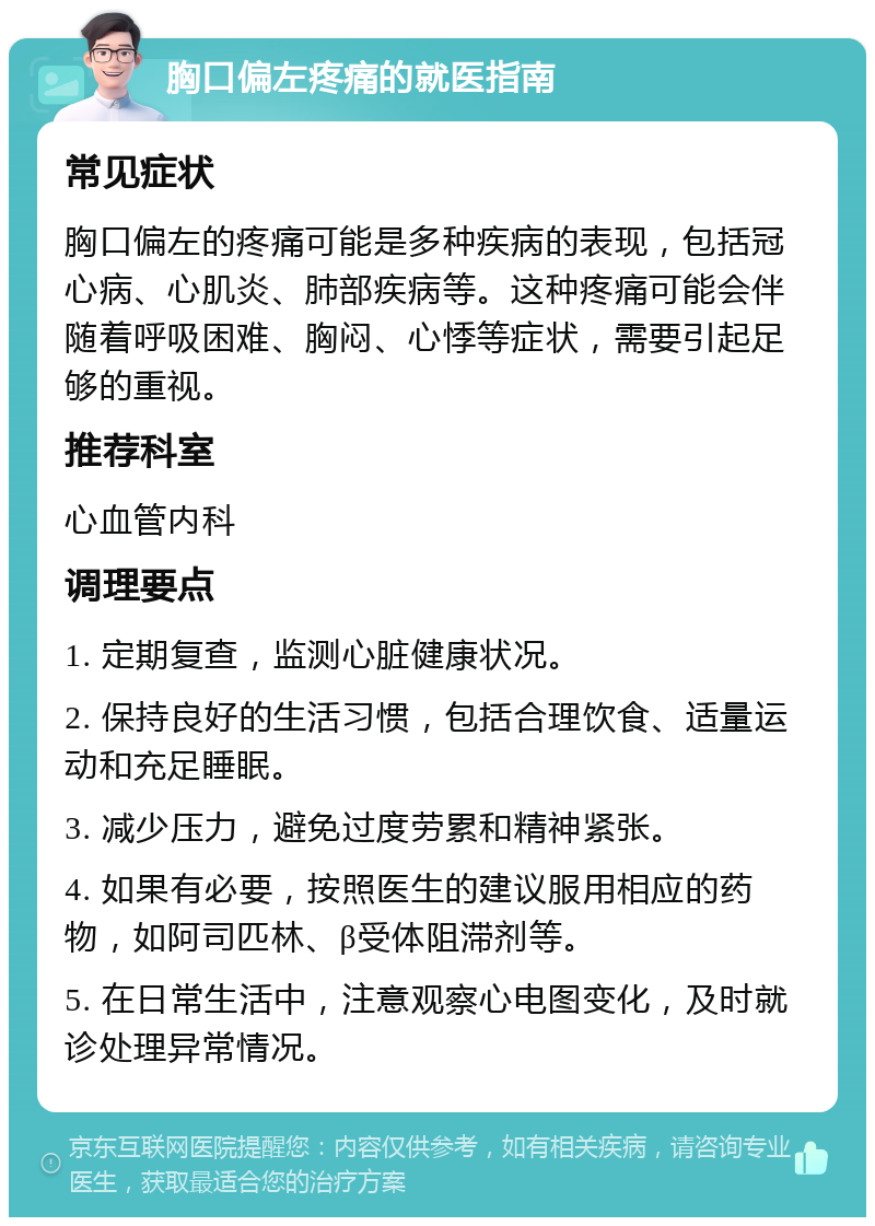 胸口偏左疼痛的就医指南 常见症状 胸口偏左的疼痛可能是多种疾病的表现，包括冠心病、心肌炎、肺部疾病等。这种疼痛可能会伴随着呼吸困难、胸闷、心悸等症状，需要引起足够的重视。 推荐科室 心血管内科 调理要点 1. 定期复查，监测心脏健康状况。 2. 保持良好的生活习惯，包括合理饮食、适量运动和充足睡眠。 3. 减少压力，避免过度劳累和精神紧张。 4. 如果有必要，按照医生的建议服用相应的药物，如阿司匹林、β受体阻滞剂等。 5. 在日常生活中，注意观察心电图变化，及时就诊处理异常情况。