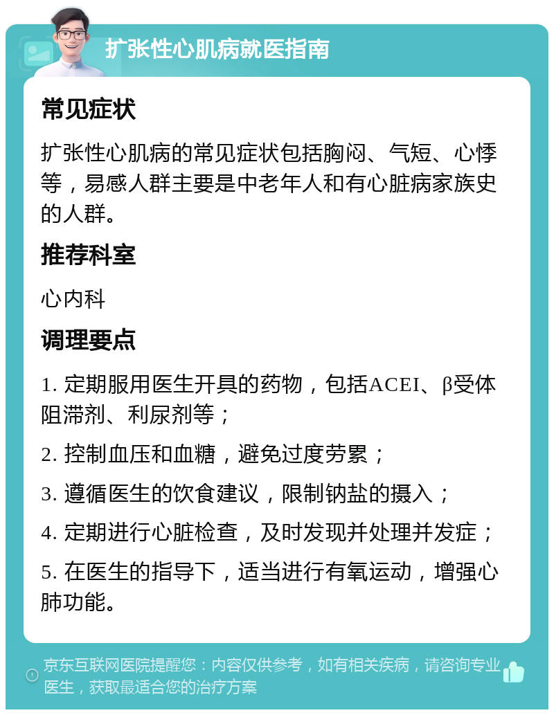 扩张性心肌病就医指南 常见症状 扩张性心肌病的常见症状包括胸闷、气短、心悸等，易感人群主要是中老年人和有心脏病家族史的人群。 推荐科室 心内科 调理要点 1. 定期服用医生开具的药物，包括ACEI、β受体阻滞剂、利尿剂等； 2. 控制血压和血糖，避免过度劳累； 3. 遵循医生的饮食建议，限制钠盐的摄入； 4. 定期进行心脏检查，及时发现并处理并发症； 5. 在医生的指导下，适当进行有氧运动，增强心肺功能。