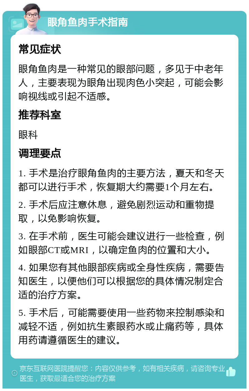 眼角鱼肉手术指南 常见症状 眼角鱼肉是一种常见的眼部问题，多见于中老年人，主要表现为眼角出现肉色小突起，可能会影响视线或引起不适感。 推荐科室 眼科 调理要点 1. 手术是治疗眼角鱼肉的主要方法，夏天和冬天都可以进行手术，恢复期大约需要1个月左右。 2. 手术后应注意休息，避免剧烈运动和重物提取，以免影响恢复。 3. 在手术前，医生可能会建议进行一些检查，例如眼部CT或MRI，以确定鱼肉的位置和大小。 4. 如果您有其他眼部疾病或全身性疾病，需要告知医生，以便他们可以根据您的具体情况制定合适的治疗方案。 5. 手术后，可能需要使用一些药物来控制感染和减轻不适，例如抗生素眼药水或止痛药等，具体用药请遵循医生的建议。