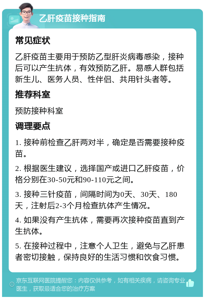 乙肝疫苗接种指南 常见症状 乙肝疫苗主要用于预防乙型肝炎病毒感染，接种后可以产生抗体，有效预防乙肝。易感人群包括新生儿、医务人员、性伴侣、共用针头者等。 推荐科室 预防接种科室 调理要点 1. 接种前检查乙肝两对半，确定是否需要接种疫苗。 2. 根据医生建议，选择国产或进口乙肝疫苗，价格分别在30-50元和90-110元之间。 3. 接种三针疫苗，间隔时间为0天、30天、180天，注射后2-3个月检查抗体产生情况。 4. 如果没有产生抗体，需要再次接种疫苗直到产生抗体。 5. 在接种过程中，注意个人卫生，避免与乙肝患者密切接触，保持良好的生活习惯和饮食习惯。