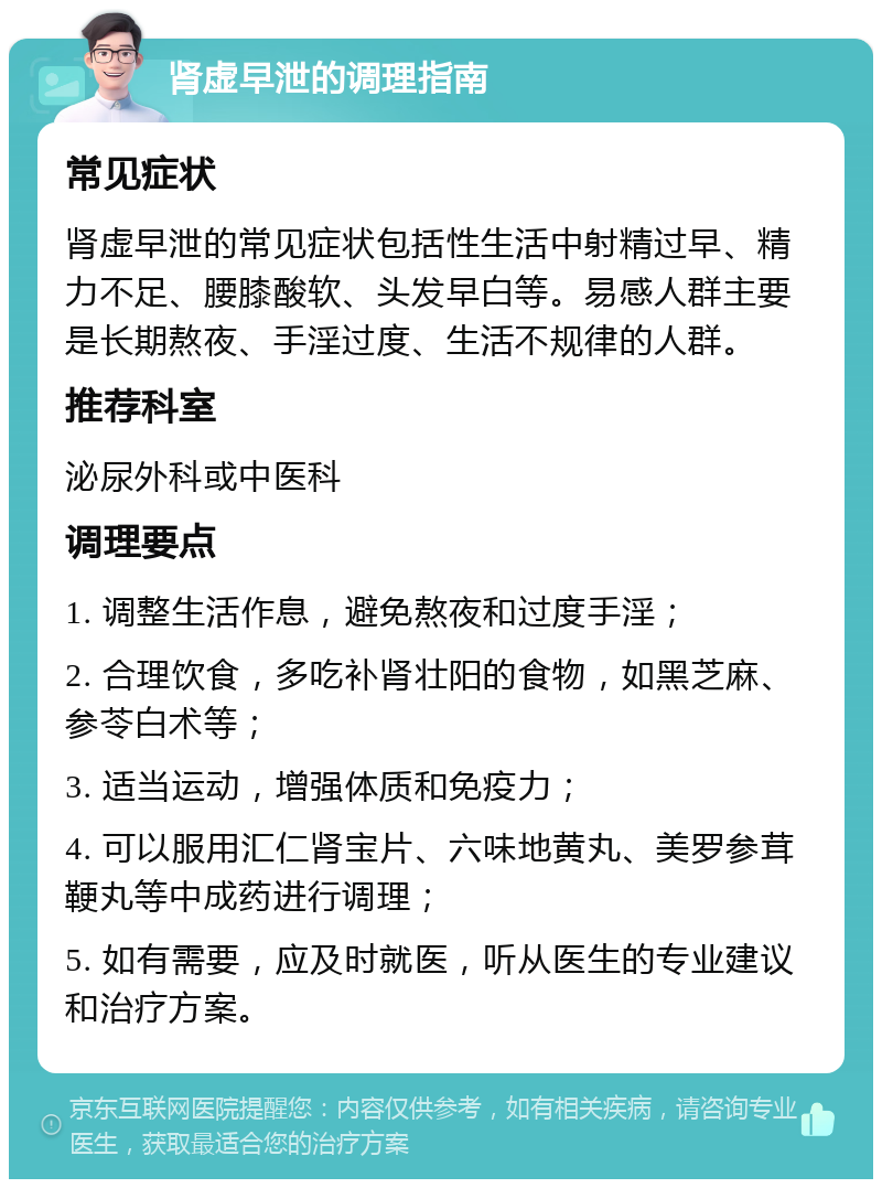 肾虚早泄的调理指南 常见症状 肾虚早泄的常见症状包括性生活中射精过早、精力不足、腰膝酸软、头发早白等。易感人群主要是长期熬夜、手淫过度、生活不规律的人群。 推荐科室 泌尿外科或中医科 调理要点 1. 调整生活作息，避免熬夜和过度手淫； 2. 合理饮食，多吃补肾壮阳的食物，如黑芝麻、参苓白术等； 3. 适当运动，增强体质和免疫力； 4. 可以服用汇仁肾宝片、六味地黄丸、美罗参茸鞕丸等中成药进行调理； 5. 如有需要，应及时就医，听从医生的专业建议和治疗方案。