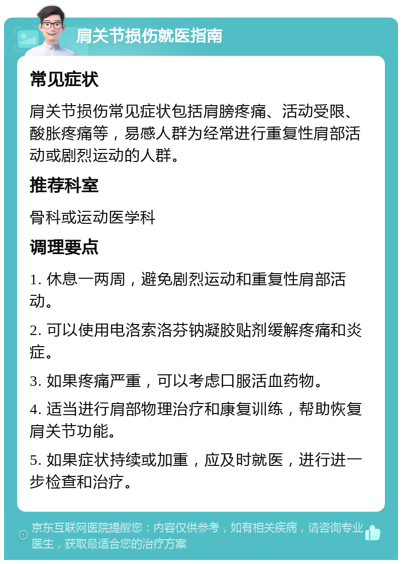 肩关节损伤就医指南 常见症状 肩关节损伤常见症状包括肩膀疼痛、活动受限、酸胀疼痛等，易感人群为经常进行重复性肩部活动或剧烈运动的人群。 推荐科室 骨科或运动医学科 调理要点 1. 休息一两周，避免剧烈运动和重复性肩部活动。 2. 可以使用电洛索洛芬钠凝胶贴剂缓解疼痛和炎症。 3. 如果疼痛严重，可以考虑口服活血药物。 4. 适当进行肩部物理治疗和康复训练，帮助恢复肩关节功能。 5. 如果症状持续或加重，应及时就医，进行进一步检查和治疗。