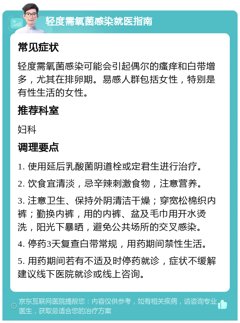 轻度需氧菌感染就医指南 常见症状 轻度需氧菌感染可能会引起偶尔的瘙痒和白带增多，尤其在排卵期。易感人群包括女性，特别是有性生活的女性。 推荐科室 妇科 调理要点 1. 使用延后乳酸菌阴道栓或定君生进行治疗。 2. 饮食宜清淡，忌辛辣刺激食物，注意营养。 3. 注意卫生、保持外阴清洁干燥；穿宽松棉织内裤；勤换内裤，用的内裤、盆及毛巾用开水烫洗，阳光下暴晒，避免公共场所的交叉感染。 4. 停药3天复查白带常规，用药期间禁性生活。 5. 用药期间若有不适及时停药就诊，症状不缓解建议线下医院就诊或线上咨询。